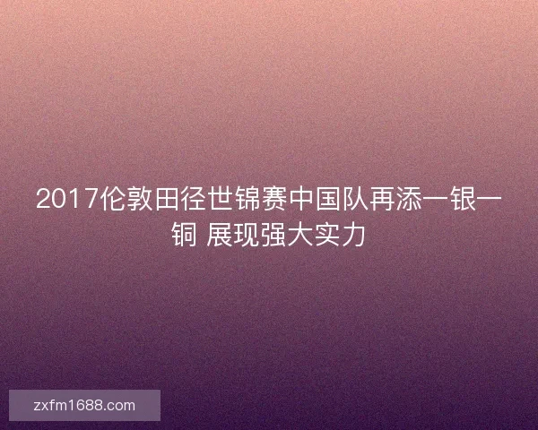 2017伦敦田径世锦赛中国队再添一银一铜 展现强大实力
