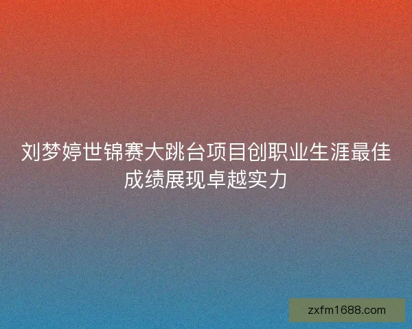 刘梦婷世锦赛大跳台项目创职业生涯最佳成绩展现卓越实力