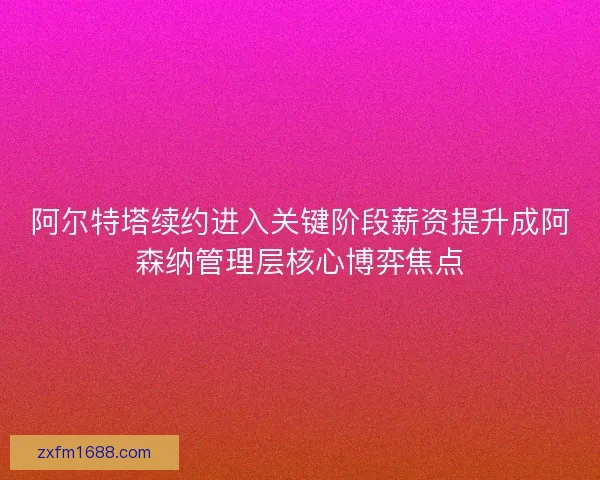 阿尔特塔续约进入关键阶段薪资提升成阿森纳管理层核心博弈焦点