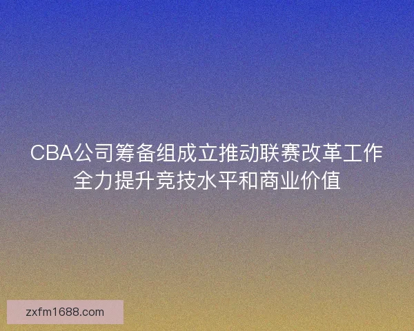 CBA公司筹备组成立推动联赛改革工作全力提升竞技水平和商业价值
