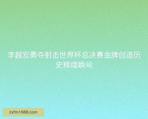 李越宏勇夺射击世界杯总决赛金牌创造历史辉煌瞬间
