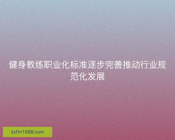 健身教练职业化标准逐步完善推动行业规范化发展