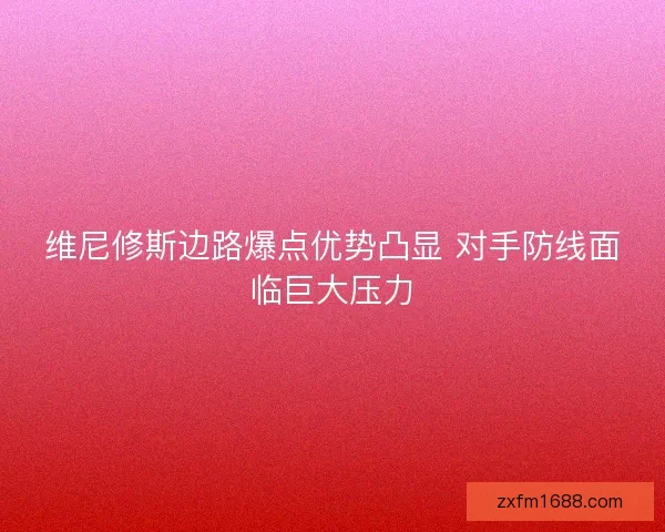 维尼修斯边路爆点优势凸显 对手防线面临巨大压力