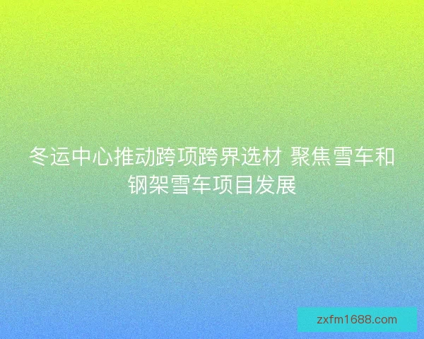 冬运中心推动跨项跨界选材 聚焦雪车和钢架雪车项目发展