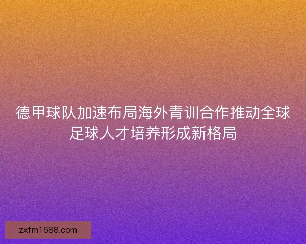 德甲球队加速布局海外青训合作推动全球足球人才培养形成新格局